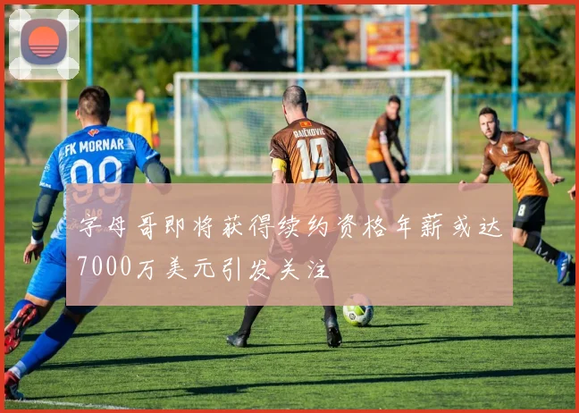 字母哥即将获得续约资格年薪或达7000万美元引发关注