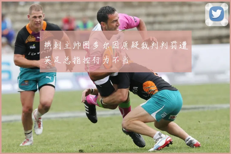 热刺主帅图多尔因质疑裁判判罚遭英足总指控行为不当