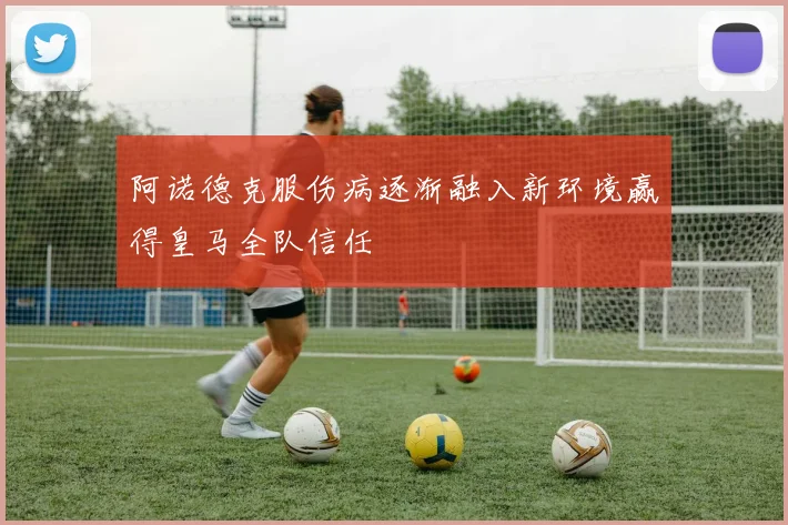 阿诺德克服伤病逐渐融入新环境赢得皇马全队信任