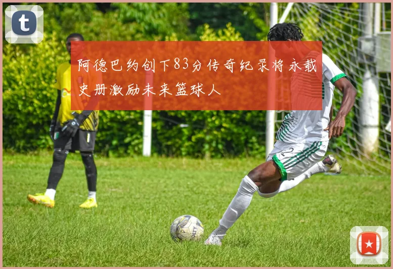 阿德巴约创下83分传奇纪录将永载史册激励未来篮球人