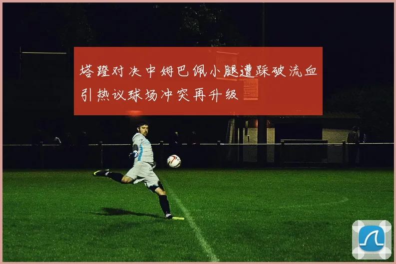 塔蹬对决中姆巴佩小腿遭踩破流血引热议球场冲突再升级