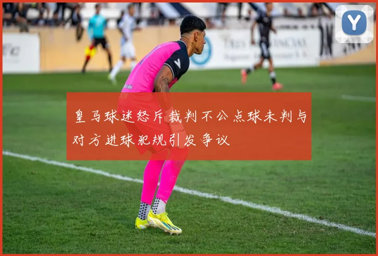 皇马球迷怒斥裁判不公点球未判与对方进球犯规引发争议