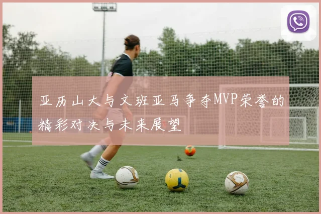 亚历山大与文班亚马争夺MVP荣誉的精彩对决与未来展望