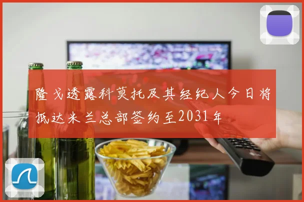 隆戈透露科莫托及其经纪人今日将抵达米兰总部签约至2031年