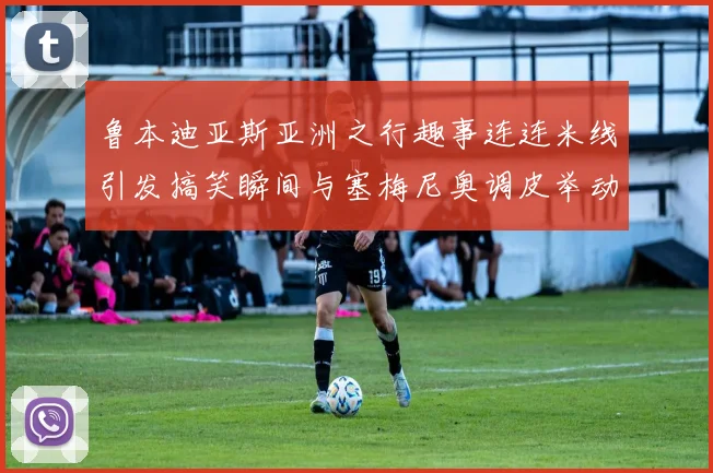 鲁本迪亚斯亚洲之行趣事连连米线引发搞笑瞬间与塞梅尼奥调皮举动