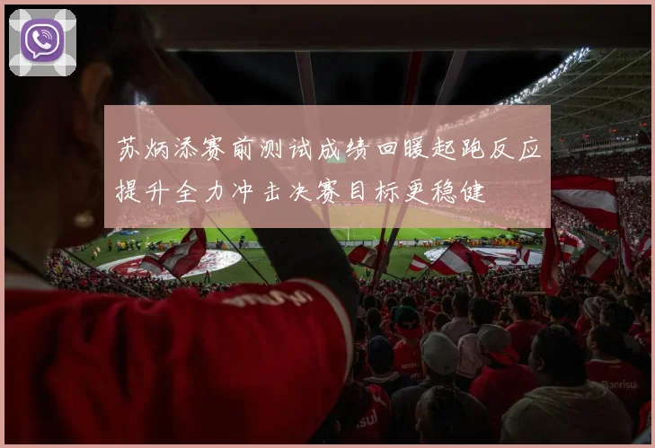 苏炳添赛前测试成绩回暖起跑反应提升全力冲击决赛目标更稳健