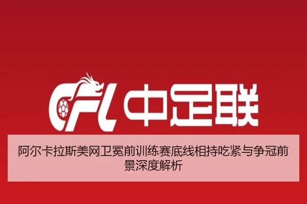 阿尔卡拉斯美网卫冕前训练赛底线相持吃紧与争冠前景深度解析